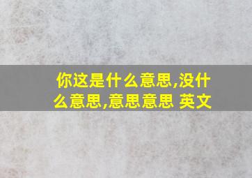 你这是什么意思,没什么意思,意思意思 英文